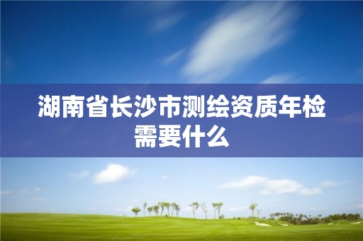 湖南省长沙市测绘资质年检需要什么