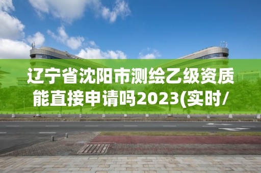 辽宁省沈阳市测绘乙级资质能直接申请吗2023(实时/更新中)