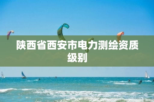 陕西省西安市电力测绘资质级别 陕西省西安市电力测绘资质级别