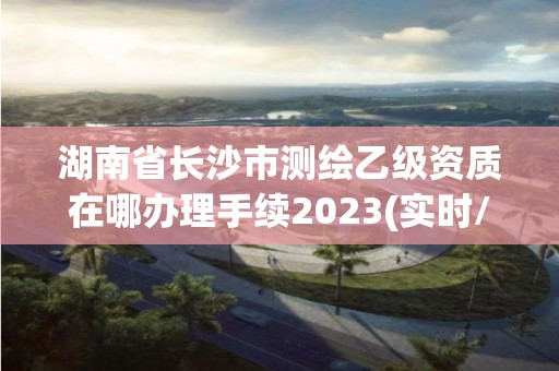 湖南省长沙市测绘乙级资质在哪办理手续2023(实时/更新中)