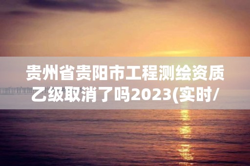 贵州省贵阳市工程测绘资质乙级取消了吗2023(实时/更新中)