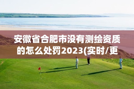 安徽省合肥市没有测绘资质的怎么处罚2023(实时/更新中)