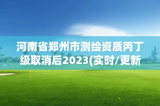 河南省郑州市测绘资质丙丁级取消后2023(实时/更新中)