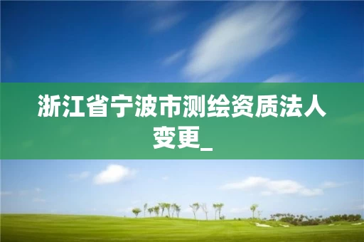 浙江省宁波市测绘资质法人变更_ 浙江省宁波市测绘资质法人变更_