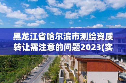 黑龙江省哈尔滨市测绘资质转让需注意的问题2023(实时/更新中)