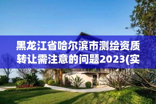 黑龙江省哈尔滨市测绘资质转让需注意的问题2023(实时/更新中) 黑龙江省哈尔滨市测绘资质转让需注意的问题2023(实时/更新中)