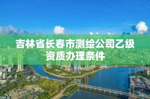 吉林省长春市测绘公司乙级资质办理条件