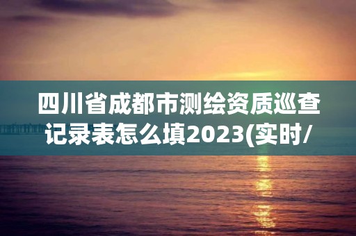 四川省成都市测绘资质巡查记录表怎么填2023(实时/更新中)