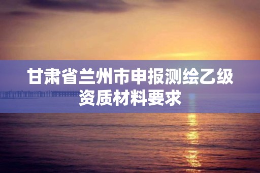 甘肃省兰州市申报测绘乙级资质材料要求