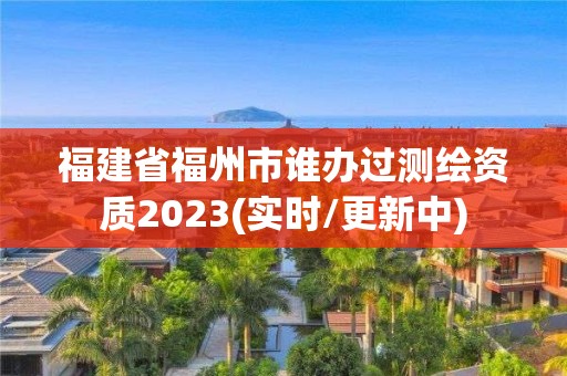 福建省福州市谁办过测绘资质2023(实时/更新中)