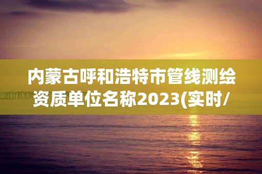 内蒙古呼和浩特市管线测绘资质单位名称2023(实时/更新中)