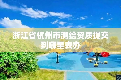 浙江省杭州市测绘资质提交到哪里去办