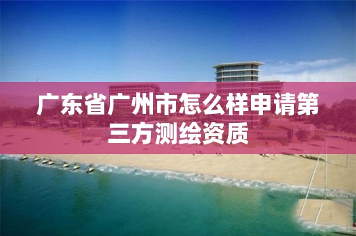 广东省广州市怎么样申请第三方测绘资质