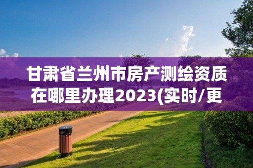 甘肃省兰州市房产测绘资质在哪里办理2023(实时/更新中)