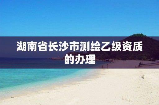 湖南省长沙市测绘乙级资质的办理