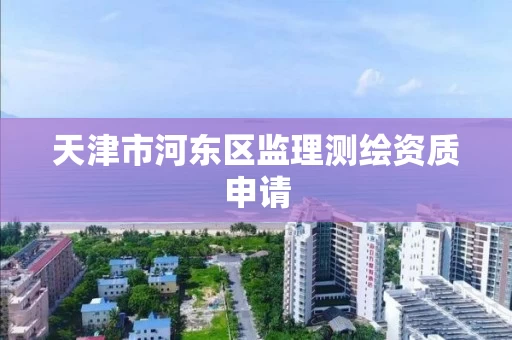 天津市河东区监理测绘资质申请 天津市河东区监理测绘资质申请