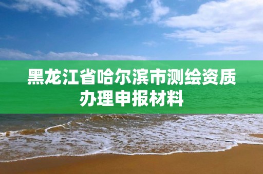 黑龙江省哈尔滨市测绘资质办理申报材料