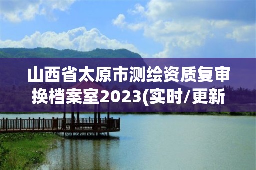 山西省太原市测绘资质复审换档案室2023(实时/更新中)