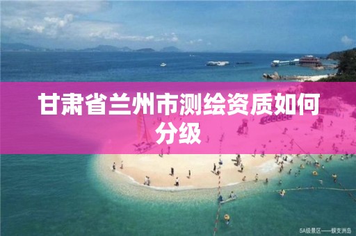 甘肃省兰州市测绘资质如何分级