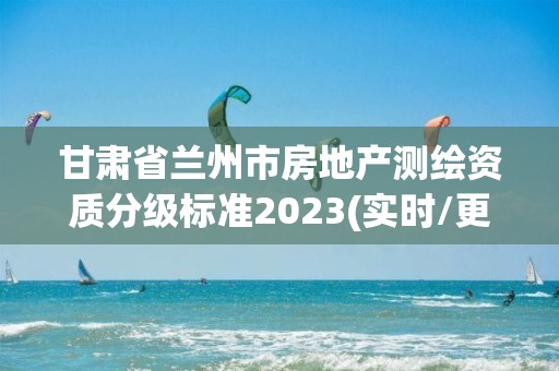 甘肃省兰州市房地产测绘资质分级标准2023(实时/更新中)