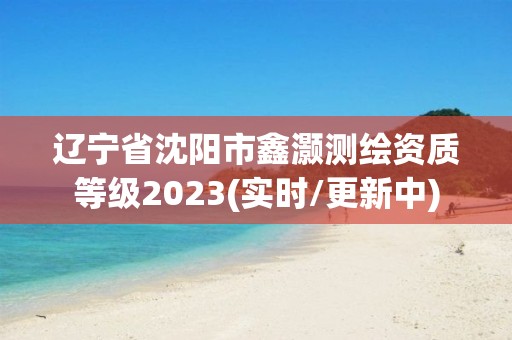 辽宁省沈阳市鑫灏测绘资质等级2023(实时/更新中)