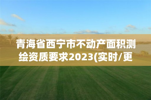 青海省西宁市不动产面积测绘资质要求2023(实时/更新中)