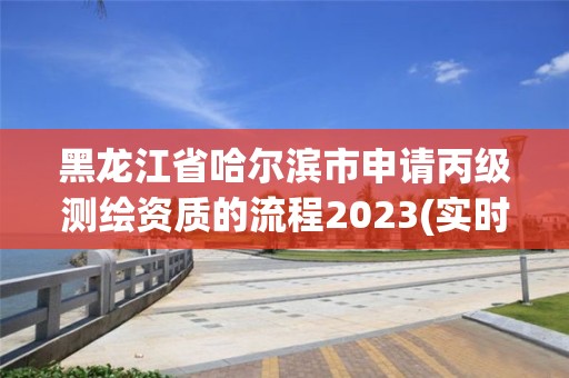 黑龙江省哈尔滨市申请丙级测绘资质的流程2023(实时/更新中)