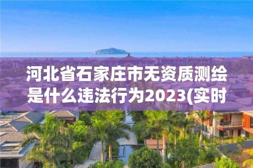 河北省石家庄市无资质测绘是什么违法行为2023(实时/更新中)