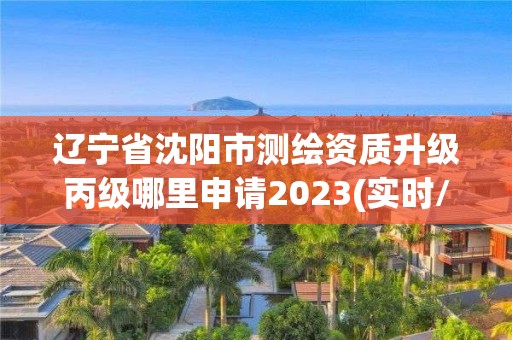 辽宁省沈阳市测绘资质升级丙级哪里申请2023(实时/更新中)