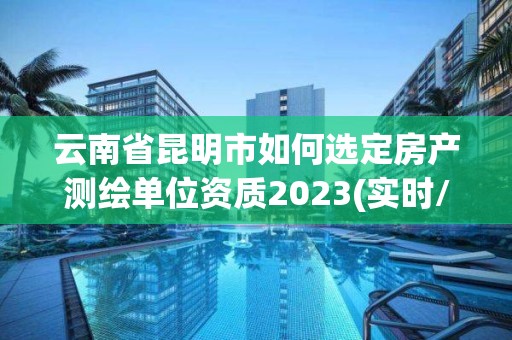 云南省昆明市如何选定房产测绘单位资质2023(实时/更新中)