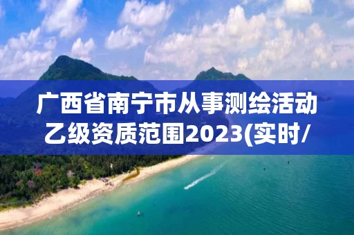 广西省南宁市从事测绘活动乙级资质范围2023(实时/更新中) 广西省南宁市从事测绘活动乙级资质范围2023(实时/更新中)