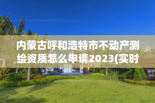 内蒙古呼和浩特市不动产测绘资质怎么申请2023(实时/更新中)