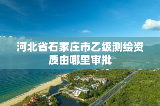 河北省石家庄市乙级测绘资质由哪里审批