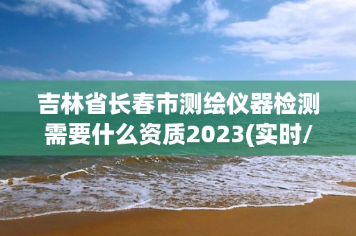 吉林省长春市测绘仪器检测需要什么资质2023(实时/更新中)