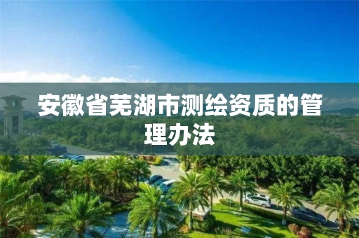 安徽省芜湖市测绘资质的管理办法 安徽省芜湖市测绘资质的管理办法