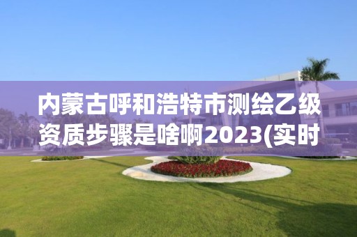 内蒙古呼和浩特市测绘乙级资质步骤是啥啊2023(实时/更新中)