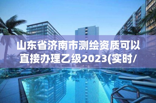 山东省济南市测绘资质可以直接办理乙级2023(实时/更新中)