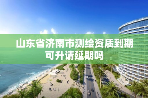 山东省济南市测绘资质到期可升请延期吗