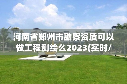 河南省郑州市勘察资质可以做工程测绘么2023(实时/更新中)