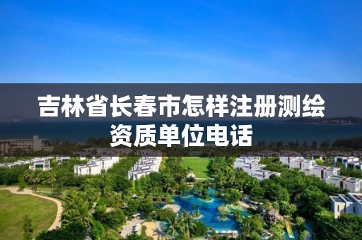 吉林省长春市怎样注册测绘资质单位电话