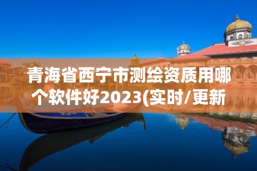 青海省西宁市测绘资质用哪个软件好2023(实时/更新中)