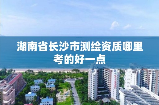 湖南省长沙市测绘资质哪里考的好一点