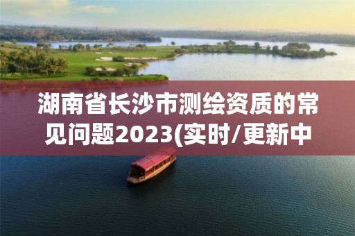 湖南省长沙市测绘资质的常见问题2023(实时/更新中)