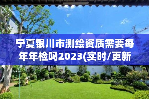 宁夏银川市测绘资质需要每年年检吗2023(实时/更新中)