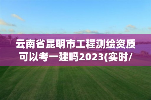 云南省昆明市工程测绘资质可以考一建吗2023(实时/更新中)