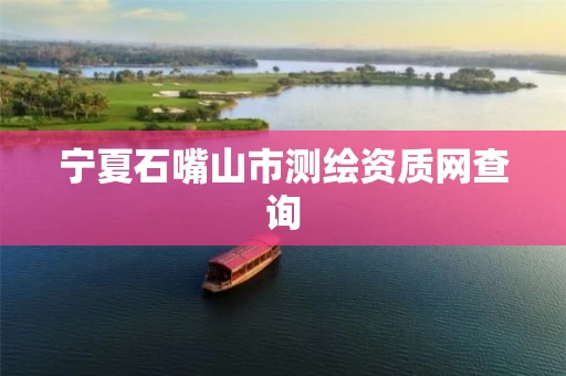 宁夏石嘴山市测绘资质网查询 宁夏石嘴山市测绘资质网查询