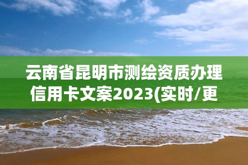 云南省昆明市测绘资质办理信用卡文案2023(实时/更新中)