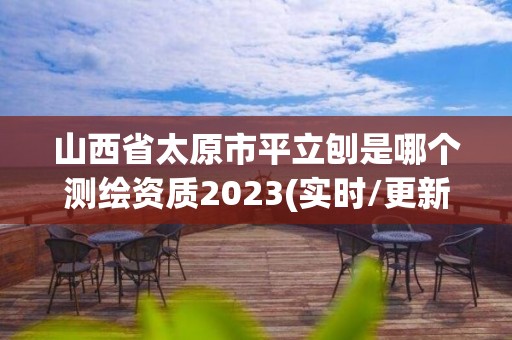 山西省太原市平立刨是哪个测绘资质2023(实时/更新中)