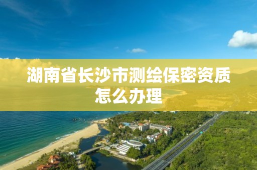 湖南省长沙市测绘保密资质怎么办理