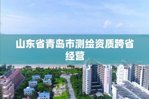 山东省青岛市测绘资质跨省经营